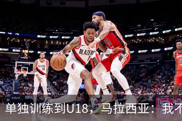 单独训练到U18，马拉西亚：我不知道这决定从哪来