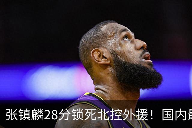 张镇麟28分锁死北控外援！国内最强3号位，国家队却不要他？