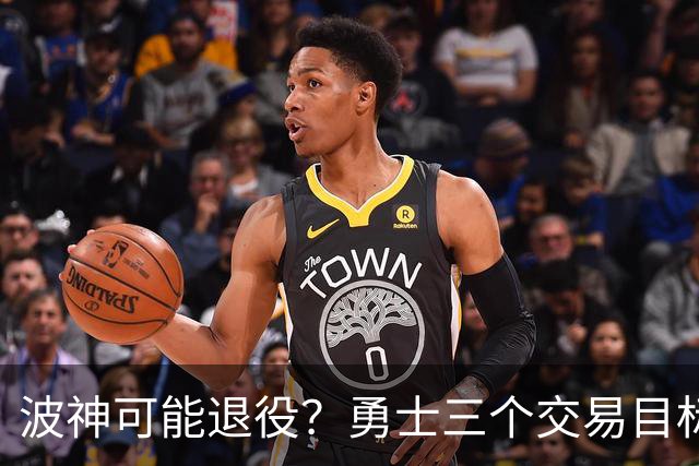 波神可能退役？勇士三个交易目标出炉，该怎么选？